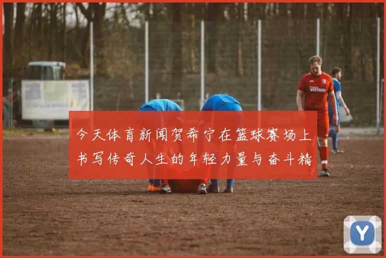 今天体育新闻贺希宁在篮球赛场上书写传奇人生的年轻力量与奋斗精神