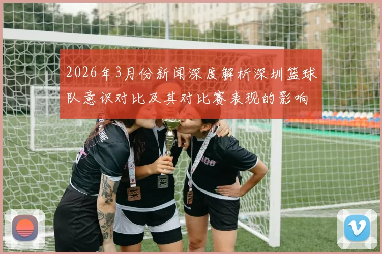 2026年3月份新闻深度解析深圳篮球队意识对比及其对比赛表现的影响分析