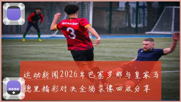 运动新闻2026年巴塞罗那与皇家马德里精彩对决全场录像回放分享