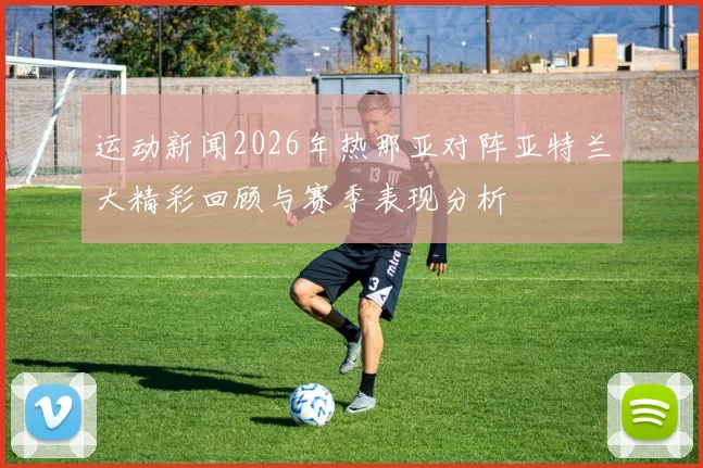 运动新闻2026年热那亚对阵亚特兰大精彩回顾与赛季表现分析