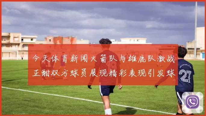 今天体育新闻火箭队与雄鹿队激战正酣双方球员展现精彩表现引发球迷热议